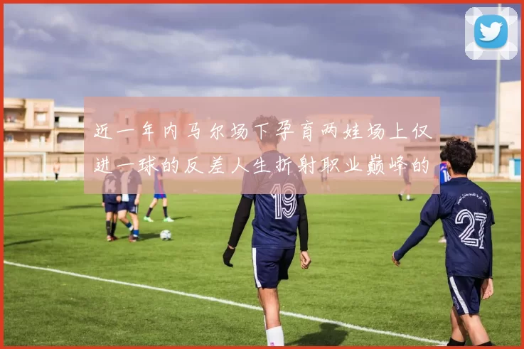 近一年内马尔场下孕育两娃场上仅进一球的反差人生折射职业巅峰的失衡
